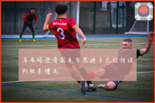 马洛塔澄清国米与恩迪卡无任何谈判联系情况