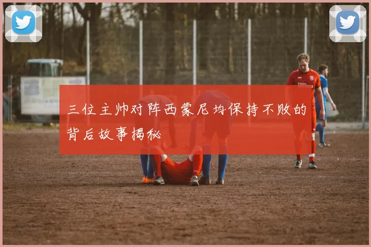 三位主帅对阵西蒙尼均保持不败的背后故事揭秘