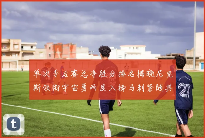 单次季后赛总净胜分排名揭晓尼克斯领衔宇宙勇两度入榜马刺紧随其后