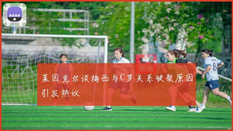 莱因克尔谈梅西与C罗关系破裂原因引发热议