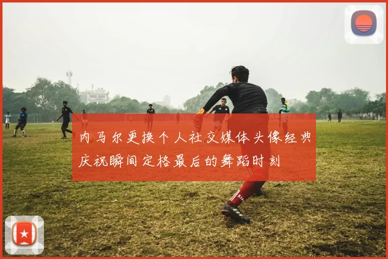 内马尔更换个人社交媒体头像经典庆祝瞬间定格最后的舞蹈时刻