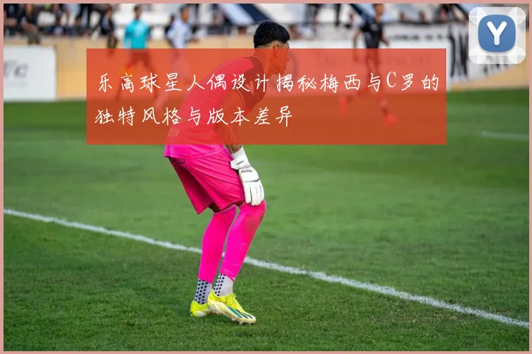 乐高球星人偶设计揭秘梅西与C罗的独特风格与版本差异