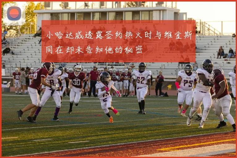 小哈达威透露签约热火时与维金斯同在却未告知他的秘密