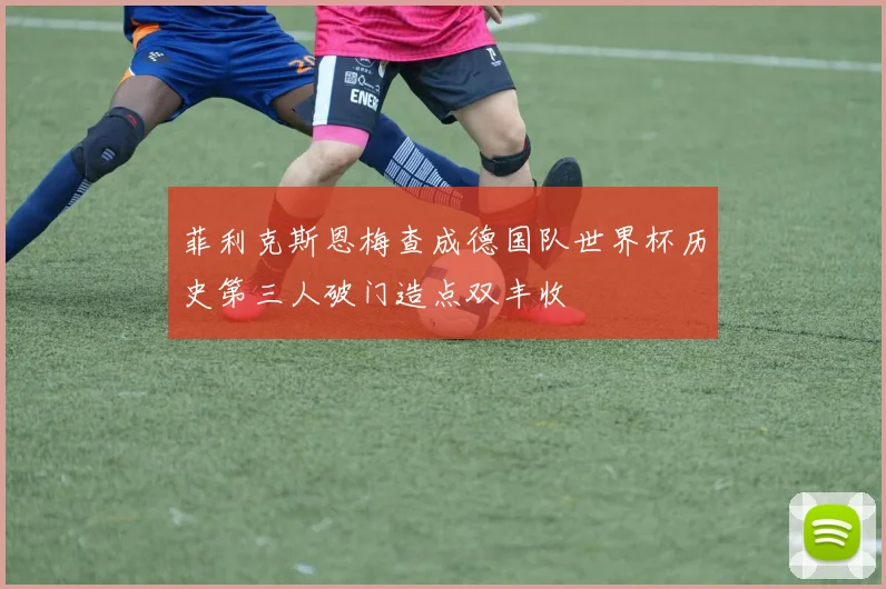 菲利克斯恩梅查成德国队世界杯历史第三人破门造点双丰收