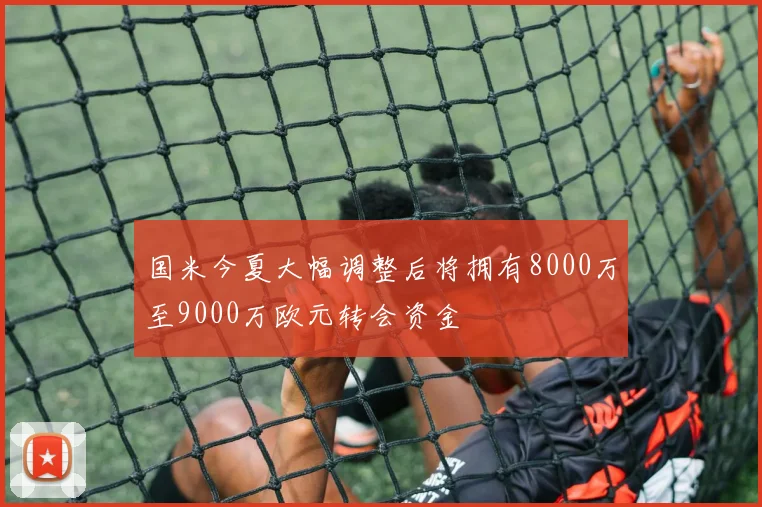 国米今夏大幅调整后将拥有8000万至9000万欧元转会资金