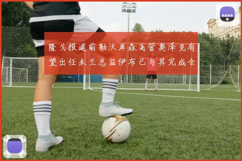 隆戈报道前勒沃库森高管奥泽克有望出任米兰总监伊布已与其完成会面