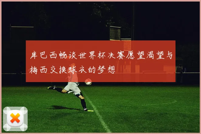 库巴西畅谈世界杯决赛愿望渴望与梅西交换球衣的梦想
