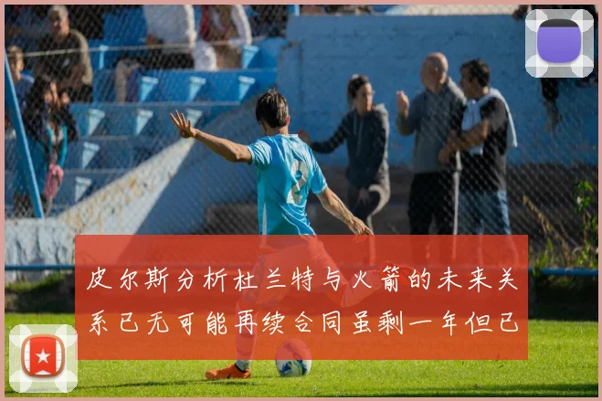 皮尔斯分析杜兰特与火箭的未来关系已无可能再续合同虽剩一年但已破裂