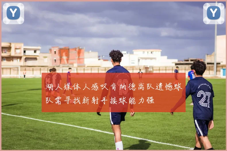 湖人媒体人感叹肯纳德离队遗憾球队需寻找新射手接球能力强
