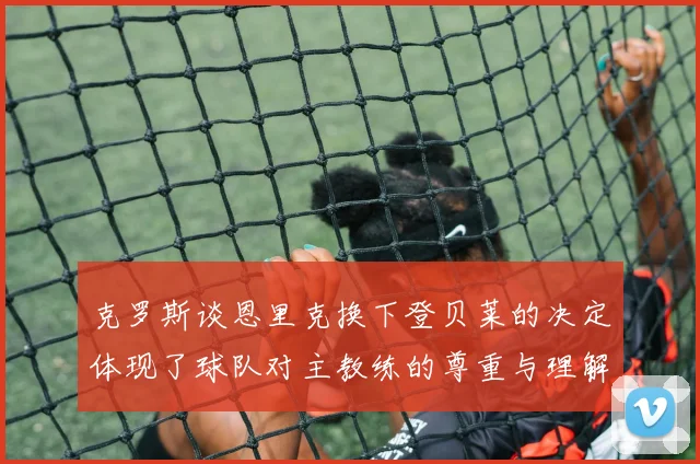 克罗斯谈恩里克换下登贝莱的决定体现了球队对主教练的尊重与理解