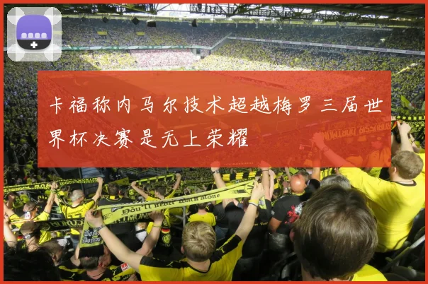 卡福称内马尔技术超越梅罗三届世界杯决赛是无上荣耀