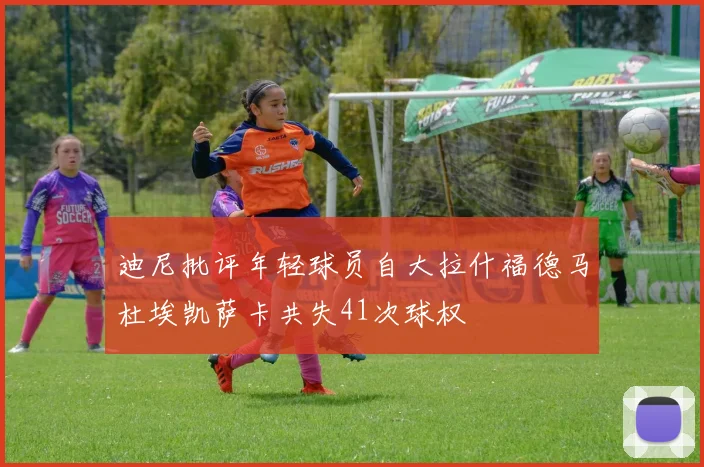 迪尼批评年轻球员自大拉什福德马杜埃凯萨卡共失41次球权