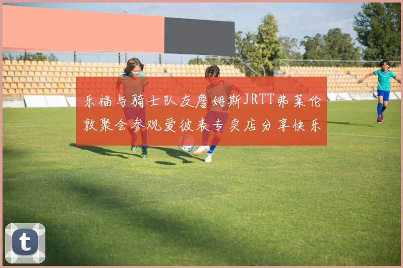 乐福与骑士队友詹姆斯JRTT弗莱伦敦聚会参观爱彼表专卖店分享快乐时光