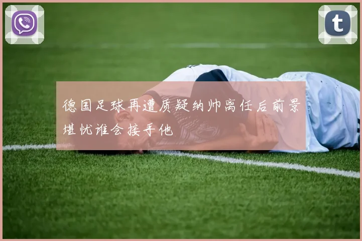 德国足球再遭质疑纳帅离任后前景堪忧谁会接手他