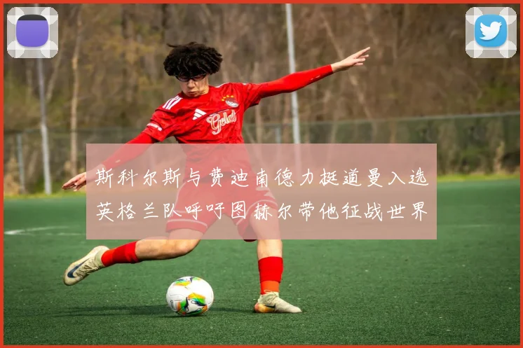 斯科尔斯与费迪南德力挺道曼入选英格兰队呼吁图赫尔带他征战世界杯