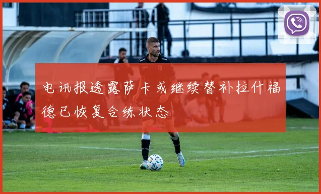 电讯报透露萨卡或继续替补拉什福德已恢复合练状态
