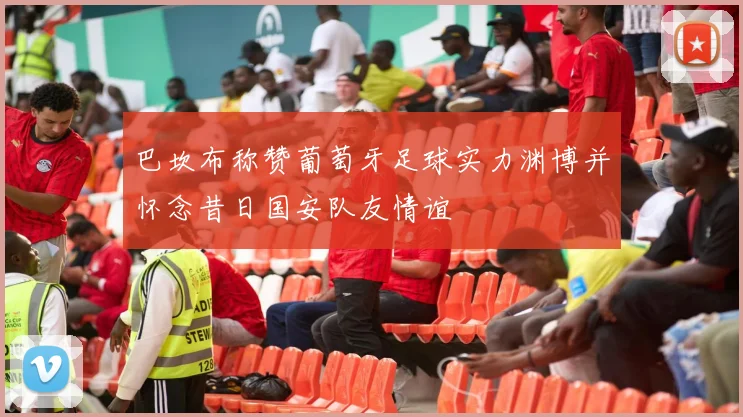 巴坎布称赞葡萄牙足球实力渊博并怀念昔日国安队友情谊