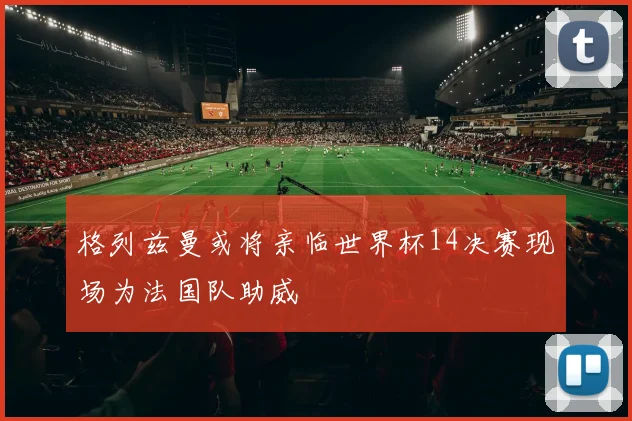 格列兹曼或将亲临世界杯14决赛现场为法国队助威
